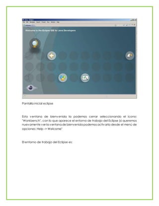 Pantalla inicial eclipse
Esta ventana de bienvenida la podemos cerrar seleccionando el ícono:
"Workbench", con lo que aparece el entorno de trabajo del Eclipse (si queremos
nuevamente ver la ventana de bienvenida podemos activarla desde el menú de
opciones: Help -> Welcome"
El entorno de trabajo del Eclipse es:
 