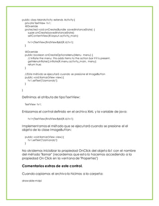 public class MainActivity extends Activity {
private TextView tv1;
@Override
protected void onCreate(Bundle savedInstanceState) {
super.onCreate(savedInstanceState);
setContentView(R.layout.activity_main);
tv1=(TextView)findViewById(R.id.tv1);
}
@Override
public boolean onCreateOptionsMenu(Menu menu) {
// Inflate the menu; this adds items to the action bar if it is present.
getMenuInflater().inflate(R.menu.activity_main, menu);
return true;
}
//Este método se ejecutará cuando se presione el ImageButton
public void llamar(View view) {
tv1.setText("Llamando");
}
}
Definimos el atributo de tipo TextView:
TextView tv1;
Enlazamos el control definido en el archivo XML y la variable de java:
tv1=(TextView)findViewById(R.id.tv1);
Implementamos el método que se ejecutará cuando se presione el el
objeto de la clase ImageButton:
public void llamar(View view) {
tv1.setText("Llamando");
}
No olvidemos inicializar la propiedad OnClick del objeto ib1 con el nombre
del método "llamar" (recordemos que esto lo hacemos accediendo a la
propiedad On Click en la ventana de "Properties")
Comentarios extras de este control.
Cuando copiamos el archivo lo hicimos a la carpeta:
drawable-mdpi
 