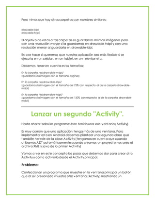 Pero vimos que hay otras carpetas con nombres similares:
drawable-ldpi
drawable-hdpi
El objetivo de estas otras carpetas es guardar las mismas imágenes pero
con una resolución mayor si la guardamos en drawable-hdpi y con una
resolución menor al guardarla en drawable-ldpi.
Esto se hace si queremos que nuestra aplicación sea más flexible si se
ejecuta en un celular, en un tablet, en un televisor etc.
Debemos tener en cuenta estos tamaños:
En la carpeta res/drawable-mdpi/
(guardamos la imagen con el tamaño original)
En la carpeta res/drawable-ldpi/
(guardamos la imagen con el tamaño del 75% con respecto al de la carpeta drawable-
mdpi)
En la carpeta res/drawable-hdpi/
(guardamos la imagen con el tamaño del 150% con respecto al de la carpeta drawable-
mdpi)
Lanzar un segundo "Activity".
Hasta ahora todos los programas han tenido una sola ventana (Activity)
Es muy común que una aplicación tenga más de una ventana. Para
implementar esto en Android debemos plantear una segunda clase que
también herede de la clase Activity (tengamos en cuenta que cuando
utilizamos ADT automáticamente cuando creamos un proyecto nos crea el
archivo XML y java de la primer Activity)
Vamos a ver en este concepto los pasos que debemos dar para crear otro
Activity y como activarlo desde el Activity principal.
Problema:
Confeccionar un programa que muestre en la ventana principal un botón
que al ser presionado muestre otra ventana (Activity)mostrando un
 