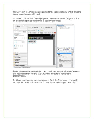 TextView con el nombre del programador de la aplicación y un botón para
cerrar la ventana o actividad.
1 - Primero creamos un nuevo proyecto que lo llamaremos proyecto008 y
en la ventana principal creamos la siguiente interfaz:
Es decir que nosotros queremos que cuando se presione el botón "Acerca
De" nos abra otra ventana (Activity)y nos muestre el nombre del
programador.
2 - Ahora tenemos que crear el segundo Activity. Crearemos primero el
archivo XML. Presionamos el botón derecho sobre la carpeta layout y
 