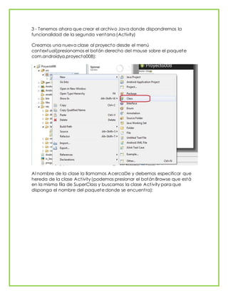 3 - Tenemos ahora que crear el archivo Java donde dispondremos la
funcionalidad de la segunda ventana (Activity)
Creamos una nueva clase al proyecto desde el menú
contextual(presionamos el botón derecho del mouse sobre el paquete
com.androidya.proyecto008):
Al nombre de la clase la llamamos AcercaDe y debemos especificar que
hereda de la clase Activity (podemos presionar el botón Browse que está
en la misma fila de SuperClass y buscamos la clase Activity para que
disponga el nombre del paquete donde se encuentra):
 