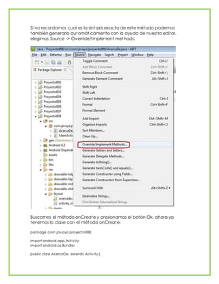 Si no recordamos cual es la sintaxis exacta de este método podemos
también generarlo automáticamente con la ayuda de nuestro editor,
elegimos Source -> Override/Implement methods:
Buscamos el método onCreate y presionamos el botón Ok, ahora ya
tenemos la clase con el método onCreate:
package com.javaya.proyecto008;
import android.app.Activity;
import android.os.Bundle;
public class AcercaDe extends Activity {
 