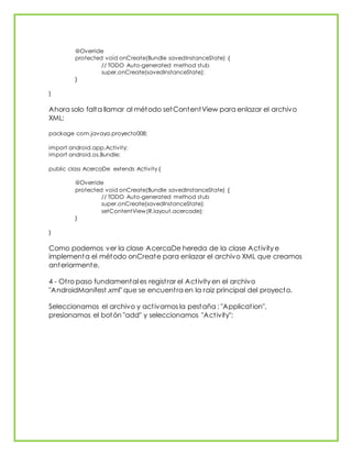 @Override
protected void onCreate(Bundle savedInstanceState) {
// TODO Auto-generated method stub
super.onCreate(savedInstanceState);
}
}
Ahora solo falta llamar al método setContentView para enlazar el archivo
XML:
package com.javaya.proyecto008;
import android.app.Activity;
import android.os.Bundle;
public class AcercaDe extends Activity {
@Override
protected void onCreate(Bundle savedInstanceState) {
// TODO Auto-generated method stub
super.onCreate(savedInstanceState);
setContentView(R.layout.acercade);
}
}
Como podemos ver la clase AcercaDe hereda de la clase Activity e
implementa el método onCreate para enlazar el archivo XML que creamos
anteriormente.
4 - Otro paso fundamental es registrar el Activity en el archivo
"AndroidManifest.xml" que se encuentra en la raiz principal del proyecto.
Seleccionamos el archivo y activamos la pestaña : "Application",
presionamos el botón "add" y seleccionamos "Activity":
 
