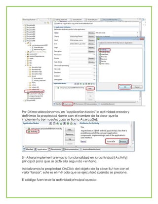 Por último seleccionamos en "Application Nodes" la actividad creada y
definimos la propiedad Name con el nombre de la clase que la
implementa (en nuestro caso se llama AcercaDe):
5 - Ahora implementaremos la funcionalidad en la actividad (Activity)
principal para que se active la segunda ventana.
Inicializamos la propiedad OnClick del objeto de la clase Butt on con el
valor "lanzar", este es el método que se ejecutará cuando se presione.
El código fuente de la actividad principal queda:
 