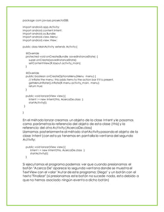 package com.javaya.proyecto008;
import android.app.Activity;
import android.content.Intent;
import android.os.Bundle;
import android.view.Menu;
import android.view.View;
public class MainActivity extends Activity {
@Override
protected void onCreate(Bundle savedInstanceState) {
super.onCreate(savedInstanceState);
setContentView(R.layout.activity_main);
}
@Override
public boolean onCreateOptionsMenu(Menu menu) {
// Inflate the menu; this adds items to the action bar if it is present.
getMenuInflater().inflate(R.menu.activity_main, menu);
return true;
}
public void lanzar(View view) {
Intent i = new Intent(this, AcercaDe.class );
startActivity(i);
}
}
En el método lanzar creamos un objeto de la clase Intent y le pasamos
como parámetros la referencia del objeto de esta clase (this) y la
referencia del otro Activity (AcercaDe.class)
Llamamos posteriormente al método startActivity pasando el objeto de la
clase Intent (con esto ya tenemos en pantalla la ventana del segundo
Activity:
public void lanzar(View view) {
Intent i = new Intent(this, AcercaDe.class );
startActivity(i);
}
Si ejecutamos el programa podemos ver que cuando presionamos el
botón "Acerca De" aparece la segunda ventana donde se muestra el
TextView con el valor "Autor de este programa: Diego" y un botón con el
texto "Finalizar" (si presionamos este botón no sucede nada, esto debido a
que no hemos asociado ningún evento a dicho botón)
 