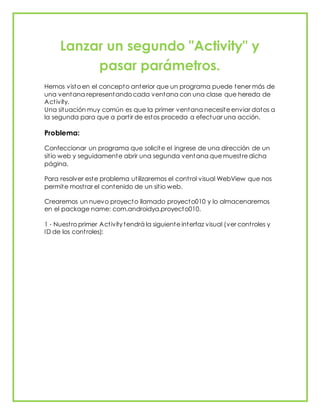 Lanzar un segundo "Activity" y
pasar parámetros.
Hemos visto en el concepto anterior que un programa puede tener más de
una ventana representando cada ventana con una clase que hereda de
Activity.
Una situación muy común es que la primer ventana necesite enviar datos a
la segunda para que a partir de estos proceda a efectuar una acción.
Problema:
Confeccionar un programa que solicite el ingrese de una dirección de un
sitio web y seguidamente abrir una segunda ventana que muestre dicha
página.
Para resolver este problema utilizaremos el control visual WebView que nos
permite mostrar el contenido de un sitio web.
Crearemos un nuevo proyecto llamado proyecto010 y lo almacenaremos
en el package name: com.androidya.proyecto010.
1 - Nuestro primer Activity tendrá la siguiente interfaz visual (ver controles y
ID de los controles):
 