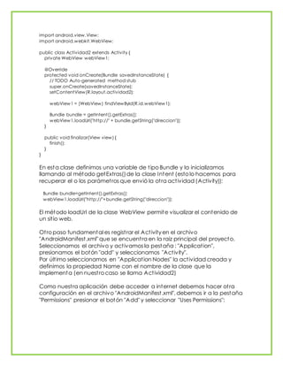 import android.view.View;
import android.webkit.WebView;
public class Actividad2 extends Activity {
private WebView webView1;
@Override
protected void onCreate(Bundle savedInstanceState) {
// TODO Auto-generated method stub
super.onCreate(savedInstanceState);
setContentView(R.layout.actividad2);
webView1 = (WebView) findViewById(R.id.webView1);
Bundle bundle = getIntent().getExtras();
webView1.loadUrl("http://" + bundle.getString("direccion"));
}
public void finalizar(View view) {
finish();
}
}
En esta clase definimos una variable de tipo Bundle y la inicializamos
llamando al método getExtras()de la clase Intent (esto lo hacemos para
recuperar el o los parámetros que envió la otra actividad (Activity)):
Bundle bundle=getIntent().getExtras();
webView1.loadUrl("http://"+bundle.getString("direccion"));
El método loadUrl de la clase WebView permite visualizar el contenido de
un sitio web.
Otro paso fundamental es registrar el Activity en el archivo
"AndroidManifest.xml" que se encuentra en la raiz principal del proyecto.
Seleccionamos el archivo y activamos la pestaña : "Application",
presionamos el botón "add" y seleccionamos "Activity".
Por último seleccionamos en "Application Nodes" la actividad creada y
definimos la propiedad Name con el nombre de la clase que la
implementa (en nuestro caso se llama Actividad2)
Como nuestra aplicación debe acceder a internet debemos hacer otra
configuración en el archivo "AndroidManifest.xml", debemos ir a la pestaña
"Permissions" presionar el botón "Add" y seleccionar "Uses Permissions":
 