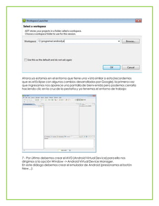 Ahora ya estamos en el entorno que tiene una vista similar a esta (recordemos
que es el Eclipse con algunos cambios desarrollados por Google), la primera vez
que ingresamos nos aparece una pantalla de bienvenida pero podemos cerrarla
haciendo clic en la cruz de la pestaña y ya tenemos el entorno de trabajo:
7 - Por último debemos crear el AVD (Android Virtual Device) para ello nos
dirigimos a la opción Window -> Android Virtual Device Manager.
En este diálogo debemos crear el emulador de Android (presionamos el botón
New...):
 