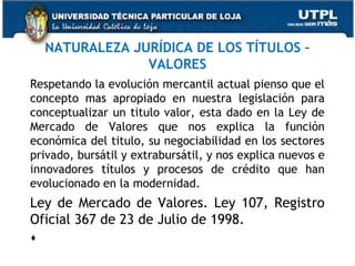 NATURALEZA JURÍDICA DE LOS TÍTULOS –
VALORES
Respetando la evolución mercantil actual pienso que el
concepto mas apropiado en nuestra legislación para
conceptualizar un titulo valor, esta dado en la Ley de
Mercado de Valores que nos explica la función
económica del titulo, su negociabilidad en los sectores
privado, bursátil y extrabursátil, y nos explica nuevos e
innovadores títulos y procesos de crédito que han
evolucionado en la modernidad.

Ley de Mercado de Valores. Ley 107, Registro
Oficial 367 de 23 de Julio de 1998.
 

 