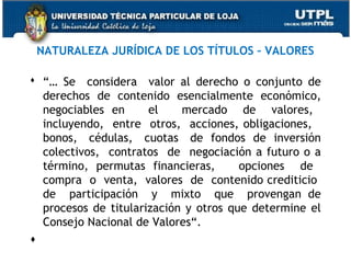 NATURALEZA JURÍDICA DE LOS TÍTULOS – VALORES
 “… Se considera valor al derecho o conjunto de
derechos de contenido esencialmente económico,
negociables en
el
mercado de valores,
incluyendo, entre otros, acciones, obligaciones,
bonos, cédulas, cuotas de fondos de inversión
colectivos, contratos de negociación a futuro o a
término, permutas financieras,
opciones de
compra o venta, valores de contenido crediticio
de participación y mixto que provengan de
procesos de titularización y otros que determine el
Consejo Nacional de Valores“.

  

 