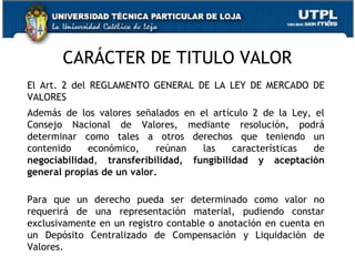 CARÁCTER DE TITULO VALOR
El Art. 2 del REGLAMENTO GENERAL DE LA LEY DE MERCADO DE
VALORES
Además de los valores señalados en el artículo 2 de la Ley, el
Consejo Nacional de Valores, mediante resolución, podrá
determinar como tales a otros derechos que teniendo un
contenido
económico,
reúnan
las
características
de
negociabilidad, transferibilidad, fungibilidad y aceptación
general propias de un valor.
Para que un derecho pueda ser determinado como valor no
requerirá de una representación material, pudiendo constar
exclusivamente en un registro contable o anotación en cuenta en
un Depósito Centralizado de Compensación y Liquidación de
Valores.
12

 