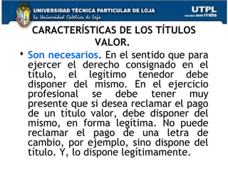 CARACTERÍSTICAS DE LOS TÍTULOS
VALOR.
 Son necesarios. En el sentido que para
ejercer el derecho consignado en el
título, el legítimo tenedor debe
disponer del mismo. En el ejercicio
profesional se debe tener muy
presente que si desea reclamar el pago
de un título valor, debe disponer del
mismo, en forma legítima. No puede
reclamar el pago de una letra de
cambio, por ejemplo, sino dispone del
título. Y, lo dispone legítimamente.

 