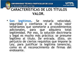 CARACTERÍSTICAS DE LOS TÍTULOS
VALOR.
 Son legítimos. Se restaría velocidad,
seguridad y confianza si al título valor
tendríamos que someterle a procedimientos
adicionales, para que adquiera total
legitimidad. Por eso, la solución doctrinaria
y legal es mucho más práctica: se presume
legítimo al título. De entrada. (Esto, sin
perjuicio de ciertos requisitos que impone la
Ley, para justificar la legítima tenencia),
como es el reconocimiento de firmas del
endosante.

 