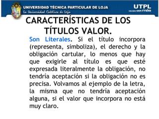 CARACTERÍSTICAS DE LOS
TÍTULOS VALOR.

Son Literales. Si el título incorpora
(representa, simboliza), el derecho y la
obligación cartular, lo menos que hay
que exigirle al título es que esté
expresada literalmente la obligación, no
tendría aceptación si la obligación no es
precisa. Volvamos al ejemplo de la letra,
la misma que no tendría aceptación
alguna, si el valor que incorpora no está
muy claro.

 