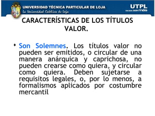 CARACTERÍSTICAS DE LOS TÍTULOS
VALOR.
 Son Solemnes. Los títulos valor no
pueden ser emitidos, o circular de una
manera anárquica y caprichosa, no
pueden crearse como quiera, y circular
como quiera. Deben sujetarse a
requisitos legales, o, por lo menos, a
formalismos aplicados por costumbre
mercantil

 