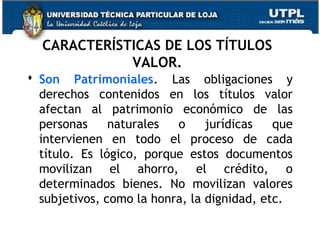 CARACTERÍSTICAS DE LOS TÍTULOS
VALOR.
 Son Patrimoniales. Las obligaciones y
derechos contenidos en los títulos valor
afectan al patrimonio económico de las
personas
naturales
o
jurídicas
que
intervienen en todo el proceso de cada
título. Es lógico, porque estos documentos
movilizan el ahorro, el crédito, o
determinados bienes. No movilizan valores
subjetivos, como la honra, la dignidad, etc.

 