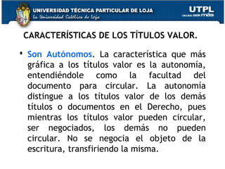 CARACTERÍSTICAS DE LOS TÍTULOS VALOR.
 Son Autónomos. La característica que más
gráfica a los títulos valor es la autonomía,
entendiéndole como la facultad del
documento para circular. La autonomía
distingue a los títulos valor de los demás
títulos o documentos en el Derecho, pues
mientras los títulos valor pueden circular,
ser negociados, los demás no pueden
circular. No se negocia el objeto de la
escritura, transfiriendo la misma.

 