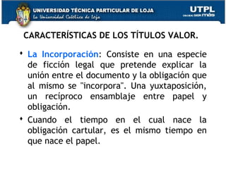 CARACTERÍSTICAS DE LOS TÍTULOS VALOR.
 La Incorporación: Consiste en una especie
de ficción legal que pretende explicar la
unión entre el documento y la obligación que
al mismo se "incorpora". Una yuxtaposición,
un recíproco ensamblaje entre papel y
obligación.
 Cuando el tiempo en el cual nace la
obligación cartular, es el mismo tiempo en
que nace el papel.

 