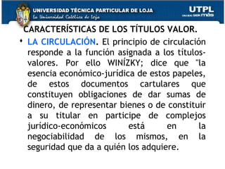 CARACTERÍSTICAS DE LOS TÍTULOS VALOR.
 LA CIRCULACIÓN. El principio de circulación
responde a la función asignada a los títulosvalores. Por ello WINÍZKY; dice que "la
esencia económico-jurídica de estos papeles,
de estos documentos cartulares que
constituyen obligaciones de dar sumas de
dinero, de representar bienes o de constituir
a su titular en participe de complejos
jurídico-económicos
está
en
la
negociabilidad de los mismos, en la
seguridad que da a quién los adquiere.

 