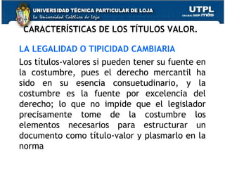 CARACTERÍSTICAS DE LOS TÍTULOS VALOR.
LA LEGALIDAD O TIPICIDAD CAMBIARIA
Los títulos-valores si pueden tener su fuente en
la costumbre, pues el derecho mercantil ha
sido en su esencia consuetudinario, y la
costumbre es la fuente por excelencia del
derecho; lo que no impide que el legislador
precisamente tome de la costumbre los
elementos necesarios para estructurar un
documento como título-valor y plasmarlo en la
norma

 
