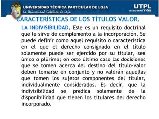 CARACTERÍSTICAS DE LOS TÍTULOS VALOR.
LA INDIVISIBILIDAD. Este es un requisito doctrinal
que le sirve de complemento a la incorporación. Se
puede definir como aquel requisito o característica
en el que el derecho consignado en el título
solamente puede ser ejercido por su titular, sea
único o plúrimo; en este último caso las decisiones
que se tomen acerca del destino del título-valor
deben tomarse en conjunto y no valdrán aquellas
que tomen los sujetos componentes del titular,
individualmente considerados. Es decir, que la
indivisibilidad se predica solamente de la
disponibilidad que tienen los titulares del derecho
incorporado.

 