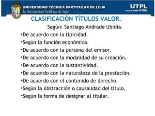 CLASIFICACIÓN TÍTULOS VALOR.
Según: Santiago Andrade Ubidia.
•De acuerdo con la tipicidad.
•Según la función económica.
•De acuerdo con la persona del emisor.
•De acuerdo con la modalidad de su creación.
•De acuerdo con la sustantividad.
•De acuerdo con la naturaleza de la prestación.
•De acuerdo con el contenido de derecho.
•Según la Abstracción o causalidad del título.
•Según la forma de designar al titular.

 