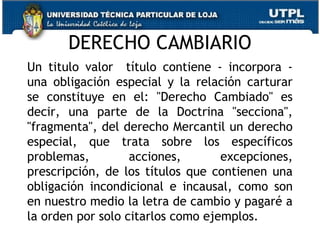 DERECHO CAMBIARIO
Un titulo valor título contiene - incorpora una obligación especial y la relación carturar
se constituye en el: "Derecho Cambiado" es
decir, una parte de la Doctrina "secciona",
"fragmenta", del derecho Mercantil un derecho
especial, que trata sobre los específicos
problemas,
acciones,
excepciones,
prescripción, de los títulos que contienen una
obligación incondicional e incausal, como son
en nuestro medio la letra de cambio y pagaré a
la orden por solo citarlos como ejemplos.
25

 