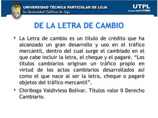 DE LA LETRA DE CAMBIO
 La Letra de cambio es un título de crédito que ha
alcanzado un gran desarrollo y uso en el tráfico
mercantil, dentro del cual surge el cambiado en el
que cabe incluir la letra, el cheque y el pagaré. “Los
títulos cambiarios originan un tráfico propio en
virtud de los actos cambiarios desarrollados así
como el que nace al ser la letra, cheque o pagaré
objetos del tráfico mercantil”.
 Chiriboga Valdivieso Bolívar. Títulos valor II Derecho
Cambiario.

 