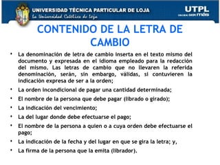 CONTENIDO DE LA LETRA DE
CAMBIO
 La denominación de letra de cambio inserta en el texto mismo del
documento y expresada en el idioma empleado para la redacción
del mismo. Las letras de cambio que no llevaren la referida
denominación, serán, sin embargo, válidas, si contuvieren la
indicación expresa de ser a la orden;
 La orden incondicional de pagar una cantidad determinada;
 El nombre de la persona que debe pagar (librado o girado);
 La indicación del vencimiento;
 La del lugar donde debe efectuarse el pago;
 El nombre de la persona a quien o a cuya orden debe efectuarse el
pago;
 La indicación de la fecha y del lugar en que se gira la letra; y,
 La firma de la persona que la emita (librador).

 