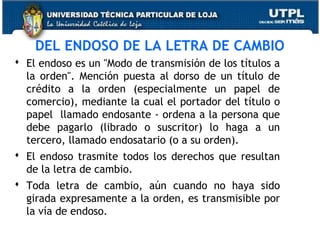 DEL ENDOSO DE LA LETRA DE CAMBIO
 El endoso es un "Modo de transmisión de los títulos a
la orden". Mención puesta al dorso de un título de
crédito a la orden (especialmente un papel de
comercio), mediante la cual el portador del título o
papel llamado endosante - ordena a la persona que
debe pagarlo (librado o suscritor) lo haga a un
tercero, llamado endosatario (o a su orden).
 El endoso trasmite todos los derechos que resultan
de la letra de cambio.
 Toda letra de cambio, aún cuando no haya sido
girada expresamente a la orden, es transmisible por
la vía de endoso.

 