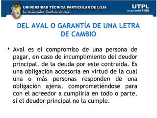 DEL AVAL O GARANTÍA DE UNA LETRA
DE CAMBIO
 Aval es el compromiso de una persona de
pagar, en caso de incumplimiento del deudor
principal, de la deuda por este contraída. Es
una obligación accesoria en virtud de la cual
una o más personas responden de una
obligación ajena, comprometiéndose para
con el acreedor a cumplirla en todo o parte,
si el deudor principal no la cumple.

 