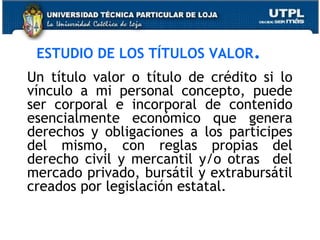 ESTUDIO DE LOS TÍTULOS VALOR.
Un título valor o título de crédito si lo
vínculo a mi personal concepto, puede
ser corporal e incorporal de contenido
esencialmente económico que genera
derechos y obligaciones a los participes
del mismo, con reglas propias del
derecho civil y mercantil y/o otras del
mercado privado, bursátil y extrabursátil
creados por legislación estatal.

 