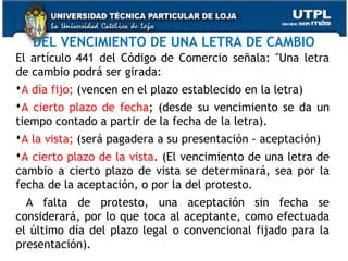 DEL VENCIMIENTO DE UNA LETRA DE CAMBIO
El artículo 441 del Código de Comercio señala: "Una letra
de cambio podrá ser girada:
A día fijo; (vencen en el plazo establecido en la letra)
A cierto plazo de fecha; (desde su vencimiento se da un
tiempo contado a partir de la fecha de la letra).
A la vista; (será pagadera a su presentación - aceptación)
A cierto plazo de la vista. (El vencimiento de una letra de
cambio a cierto plazo de vista se determinará, sea por la
fecha de la aceptación, o por la del protesto.
A falta de protesto, una aceptación sin fecha se
considerará, por lo que toca al aceptante, como efectuada
el último día del plazo legal o convencional fijado para la
presentación).

 