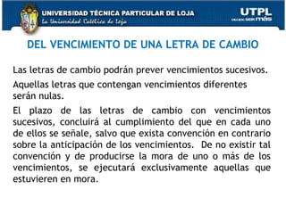 DEL VENCIMIENTO DE UNA LETRA DE CAMBIO
Las letras de cambio podrán prever vencimientos sucesivos.
Aquellas letras que contengan vencimientos diferentes
serán nulas.
El plazo de las letras de cambio con vencimientos
sucesivos, concluirá al cumplimiento del que en cada uno
de ellos se señale, salvo que exista convención en contrario
sobre la anticipación de los vencimientos. De no existir tal
convención y de producirse la mora de uno o más de los
vencimientos, se ejecutará exclusivamente aquellas que
estuvieren en mora.

 