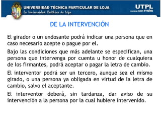 DE LA INTERVENCIÓN
El girador o un endosante podrá indicar una persona que en
caso necesario acepte o pague por el.
Bajo las condiciones que más adelante se especifican, una
persona que intervenga por cuenta u honor de cualquiera
de los firmantes, podrá aceptar o pagar la letra de cambio.
El interventor podrá ser un tercero, aunque sea el mismo
girado, o una persona ya obligada en virtud de la letra de
cambio, salvo el aceptante.
El interventor deberá, sin tardanza, dar aviso de su
intervención a la persona por la cual hubiere intervenido.

 