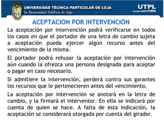 ACEPTACION POR INTERVENCIÓN
La aceptación por intervención podrá verificarse en todos
los casos en que el portador de una letra de cambio sujeta
a aceptación pueda ejercer algún recurso antes del
vencimiento de la misma.
El portador podrá rehusar la aceptación por intervención
aún cuando la ofrezca una persona designada para aceptar
o pagar en caso necesario.
Si admitiere la intervención, perderá contra sus garantes
los recursos que le pertenecieren antes del vencimiento.
La aceptación por intervención se anotará en la letra de
cambio, y la firmará el interventor. En ella se indicará por
cuenta de quien se hace. A falta de esta indicación, la
aceptación se considerará otorgada por cuenta del girador.

 