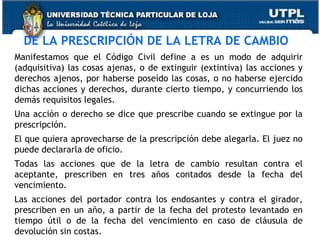 DE LA PRESCRIPCIÓN DE LA LETRA DE CAMBIO
Manifestamos que el Código Civil define a es un modo de adquirir
(adquisitiva) las cosas ajenas, o de extinguir (extintiva) las acciones y
derechos ajenos, por haberse poseído las cosas, o no haberse ejercido
dichas acciones y derechos, durante cierto tiempo, y concurriendo los
demás requisitos legales.
Una acción o derecho se dice que prescribe cuando se extingue por la
prescripción.
El que quiera aprovecharse de la prescripción debe alegarla. El juez no
puede declararla de oficio.
Todas las acciones que de la letra de cambio resultan contra el
aceptante, prescriben en tres años contados desde la fecha del
vencimiento.
Las acciones del portador contra los endosantes y contra el girador,
prescriben en un año, a partir de la fecha del protesto levantado en
tiempo útil o de la fecha del vencimiento en caso de cláusula de
devolución sin costas.

 