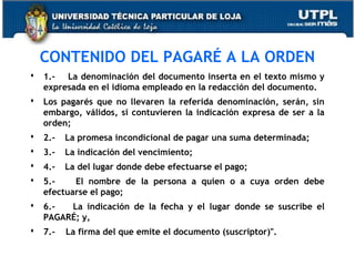 

CONTENIDO DEL PAGARÉ A LA ORDEN
1.- La denominación del documento inserta en el texto mismo y
 
expresada en el idioma empleado en la redacción del documento.



Los pagarés que no llevaren la referida denominación, serán, sin
embargo, válidos, si contuvieren la indicación expresa de ser a la
orden;



2.-

La promesa incondicional de pagar una suma determinada;



3.-

La indicación del vencimiento;



4.-

La del lugar donde debe efectuarse el pago;



5.El nombre de la persona a quien o a cuya orden debe
efectuarse el pago;



6.La indicación de la fecha y el lugar donde se suscribe el
PAGARÉ; y,



7.-

La firma del que emite el documento (suscriptor)".

 
