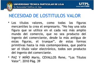 NECESIDAD DE LOSTITULOS VALOR
 Los títulos valores, como todas las figuras
mercantiles la crea el empresario. “No hay una sola
figura que se utilice en el cada vez más amplio
mundo del comercio, que no sea producto del
ingenio del comerciante, desde la más antigua de
estas figuras, el trueque”, de estas formas
primitivas hasta la más contemporánea, que podría
ser el título valor electrónico, todos son producto
del ingenio del comerciante.
 PAZ Y MIÑO Mario, CEVALLOS Rene, “Los Títulos
Valor”. 2010 Pág. 39

 
