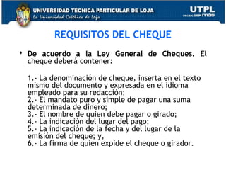 REQUISITOS DEL CHEQUE
 De acuerdo a la Ley General de Cheques. El
cheque deberá contener:
1.- La denominación de cheque, inserta en el texto
mismo del documento y expresada en el idioma
empleado para su redacción;
2.- El mandato puro y simple de pagar una suma
determinada de dinero;
3.- El nombre de quien debe pagar o girado;
4.- La indicación del lugar del pago;
5.- La indicación de la fecha y del lugar de la
emisión del cheque; y,
6.- La firma de quien expide el cheque o girador.

 