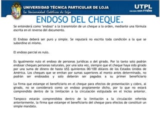 ENDOSO DEL CHEQUE.

Se entenderá como "endoso" a la transmisión de un cheque a la orden, mediante una fórmula
escrita en el reverso del documento.
El Endoso deberá ser puro y simple. Se reputará no escrita toda condición a la que se
subordine el mismo.
El endoso parcial es nulo.
Es igualmente nulo el endoso de personas jurídicas o del girado. Por lo tanto solo podrán
endosar cheques personas naturales, por una sola vez, siempre que el cheque haya sido girado
por una suma de dinero de hasta US$ quinientos 00/100 dólares de los Estados Unidos de
América. Los cheques que se emitan por sumas superiores al monto antes determinado, no
podrán ser endosados y solo deberán ser pagados a su primer beneficiario
La firma que estampe el beneficiario en el cheque para efectos de presentación y cobro, al
girado, no se considerará como un endoso propiamente dicho, por lo que no estará
comprendido dentro de la limitación a la circulación estipulada en el inciso anterior.
Tampoco estarán comprendidos dentro de la limitación a la circulación referida
anteriormente, la firma que estampe el beneficiario del cheque para efectos de constituir un
simple mandato.
41

 
