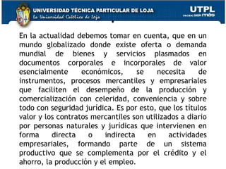 .
En la actualidad debemos tomar en cuenta, que en un
mundo globalizado donde existe oferta o demanda
mundial de bienes y servicios plasmados en
documentos corporales e incorporales de valor
esencialmente
económicos,
se
necesita
de
instrumentos, procesos mercantiles y empresariales
que faciliten el desempeño de la producción y
comercialización con celeridad, conveniencia y sobre
todo con seguridad jurídica. Es por esto, que los títulos
valor y los contratos mercantiles son utilizados a diario
por personas naturales y jurídicas que intervienen en
forma
directa
o
indirecta
en
actividades
empresariales, formando parte de un sistema
productivo que se complementa por el crédito y el
5
ahorro, la producción y el empleo.

 
