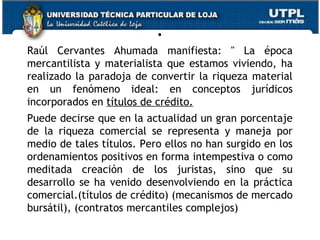 .
Raúl Cervantes Ahumada manifiesta: " La época
mercantilista y materialista que estamos viviendo, ha
realizado la paradoja de convertir la riqueza material
en un fenómeno ideal: en conceptos jurídicos
incorporados en títulos de crédito. 
Puede decirse que en la actualidad un gran porcentaje
de la riqueza comercial se representa y maneja por
medio de tales títulos. Pero ellos no han surgido en los
ordenamientos positivos en forma intempestiva o como
meditada creación de los juristas, sino que su
desarrollo se ha venido desenvolviendo en la práctica
comercial.(títulos de crédito) (mecanismos de mercado
bursátil), (contratos mercantiles complejos)
6

 