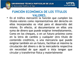 FUNCIÓN ECONÓMICA DE LOS TÍTULOS
VALORES.

 En el tráfico mercantil la función que cumplen los
títulos-valores como representativos del derecho en
ellos incorporados es vital para el desarrollo del
mismo. En efecto, al documentarse en ellos una
suma de dinero que puede exigirse inmediatamente,
Como en los cheques, o en un futuro próximo como
en la letra de cambio y cualquier otro título de
contenido crediticio, o una mercancía que puede
exigirse también en un futuro, facilitan al máximo la
circulación del dinero o de la mercadería respectiva
sin necesidad de que aquél o ésta tengan que
circular y transferirse física y materialmente

 