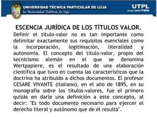 ESCENCIA JURÍDICA DE LOS TÍTULOS VALOR.
Definir el título-valor no es tan importante como
delimitar exactamente sus requisitos esenciales como
la
incorporación,
legitimación,
literalidad
y
autonomía. El concepto del título-valor, propio del
tecnicismo alemán en el que se denomina
Wertpapiere, es el resultado de una elaboración
científica que tuvo en cuenta las características que la
doctrina ha atribuido a dichos documentos. El profesor
CESARE VIVANTE (italiano), en el año de 1895, en su
monografía sobre los títulos-valores, fue el primero
quizás en darle una definición a este concepto, al
decir: "Es todo documento necesario para ejercer el
derecho literal y autónomo que de él resulta".

 