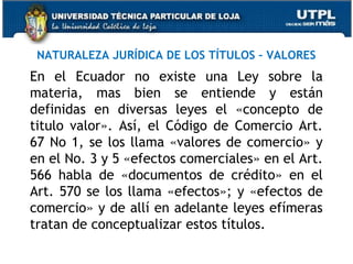 NATURALEZA JURÍDICA DE LOS TÍTULOS – VALORES

En el Ecuador no existe una Ley sobre la
materia, mas bien se entiende y están
definidas en diversas leyes el «concepto de
titulo valor». Así, el Código de Comercio Art.
67 No 1, se los llama «valores de comercio» y
en el No. 3 y 5 «efectos comerciales» en el Art.
566 habla de «documentos de crédito» en el
Art. 570 se los llama «efectos»; y «efectos de
comercio» y de allí en adelante leyes efímeras
tratan de conceptualizar estos títulos.

 