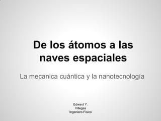 De los átomos a las
     naves espaciales
La mecanica cuántica y la nanotecnología


                  Edward Y.
                   Villegas
               Ingeniero Físico
 