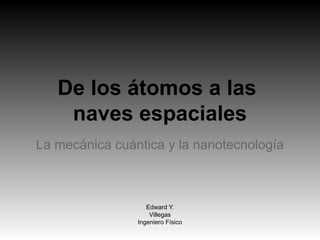 De los átomos a las
naves espaciales
La mecánica cuántica y la nanotecnología
Edward Y.
Villegas
Ingeniero Físico
 