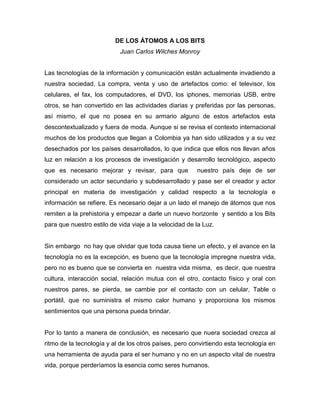 DE LOS ÁTOMOS A LOS BITS
Juan Carlos Wilches Monroy
Las tecnologías de la información y comunicación están actualmente invadiendo a
nuestra sociedad. La compra, venta y uso de artefactos como: el televisor, los
celulares, el fax, los computadores, el DVD, los iphones, memorias USB, entre
otros, se han convertido en las actividades diarias y preferidas por las personas,
así mismo, el que no posea en su armario alguno de estos artefactos esta
descontextualizado y fuera de moda. Aunque si se revisa el contexto internacional
muchos de los productos que llegan a Colombia ya han sido utilizados y a su vez
desechados por los países desarrollados, lo que indica que ellos nos llevan años
luz en relación a los procesos de investigación y desarrollo tecnológico, aspecto
que es necesario mejorar y revisar, para que nuestro país deje de ser
considerado un actor secundario y subdesarrollado y pase ser el creador y actor
principal en materia de investigación y calidad respecto a la tecnología e
información se refiere. Es necesario dejar a un lado el manejo de átomos que nos
remiten a la prehistoria y empezar a darle un nuevo horizonte y sentido a los Bits
para que nuestro estilo de vida viaje a la velocidad de la Luz.
Sin embargo no hay que olvidar que toda causa tiene un efecto, y el avance en la
tecnología no es la excepción, es bueno que la tecnología impregne nuestra vida,
pero no es bueno que se convierta en nuestra vida misma, es decir, que nuestra
cultura, interacción social, relación mutua con el otro, contacto físico y oral con
nuestros pares, se pierda, se cambie por el contacto con un celular, Table o
portátil, que no suministra el mismo calor humano y proporciona los mismos
sentimientos que una persona pueda brindar.
Por lo tanto a manera de conclusión, es necesario que nuera sociedad crezca al
ritmo de la tecnología y al de los otros países, pero convirtiendo esta tecnología en
una herramienta de ayuda para el ser humano y no en un aspecto vital de nuestra
vida, porque perderíamos la esencia como seres humanos.
 