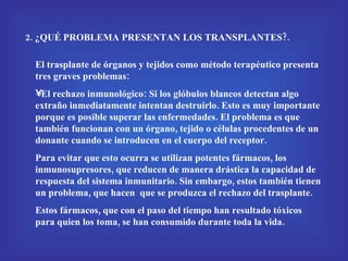 2. ¿QUÉ PROBLEMA PRESENTAN LOS TRANSPLANTES?. El trasplante de órganos y tejidos como método terapéutico presenta tres graves problemas: El rechazo inmunológico: Si los glóbulos blancos detectan algo extraño inmediatamente intentan destruirlo. Esto es muy importante porque es posible superar las enfermedades. El problema es que también funcionan con un órgano, tejido o células procedentes de un donante cuando se introducen en el cuerpo del receptor. Para evitar que esto ocurra se utilizan potentes fármacos, los inmunosupresores, que reducen de manera drástica la capacidad de respuesta del sistema inmunitario. Sin embargo, estos también tienen un problema, que hacen  que se produzca el rechazo del trasplante.  Estos fármacos, que con el paso del tiempo han resultado tóxicos para quien los toma, se han consumido durante toda la vida. 